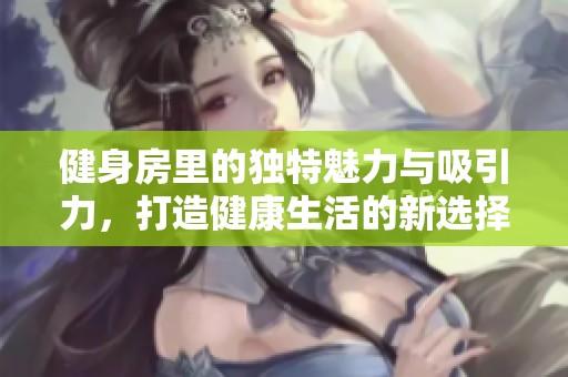 健身房里的独特魅力与吸引力，打造健康生活的新选择