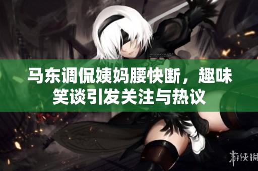 马东调侃姨妈腰快断，趣味笑谈引发关注与热议