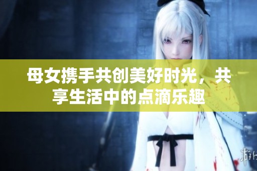 母女携手共创美好时光，共享生活中的点滴乐趣