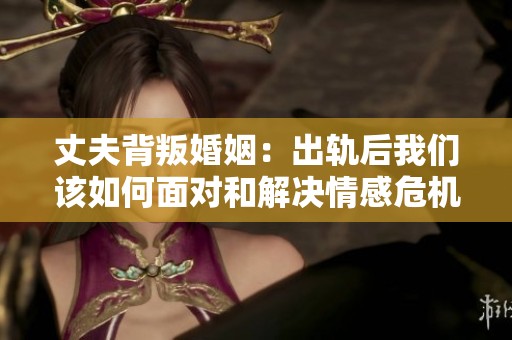 丈夫背叛婚姻：出轨后我们该如何面对和解决情感危机