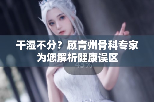 干湿不分？顾青州骨科专家为您解析健康误区