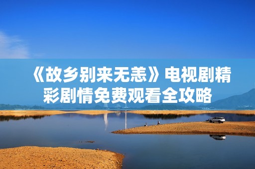 《故乡别来无恙》电视剧精彩剧情免费观看全攻略
