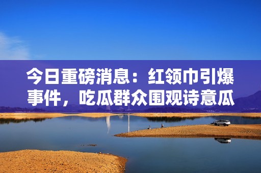 今日重磅消息：红领巾引爆事件，吃瓜群众围观诗意瓜谈