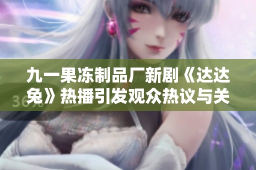 九一果冻制品厂新剧《达达兔》热播引发观众热议与关注