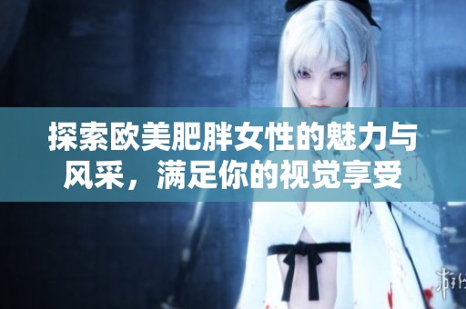 探索欧美肥胖女性的魅力与风采，满足你的视觉享受