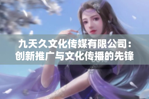 九天久文化传媒有限公司：创新推广与文化传播的先锋之路