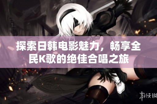 探索日韩电影魅力，畅享全民K歌的绝佳合唱之旅