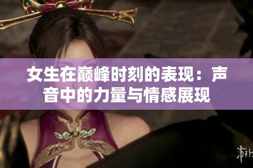 女生在巅峰时刻的表现：声音中的力量与情感展现