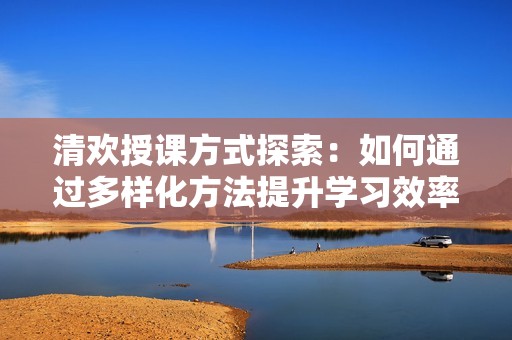清欢授课方式探索：如何通过多样化方法提升学习效率