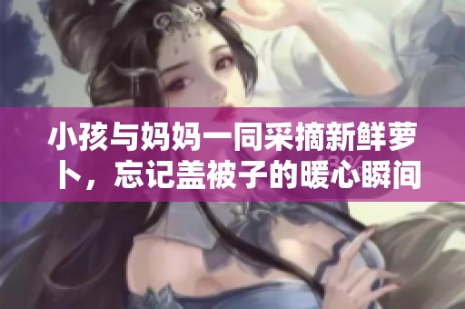 小孩与妈妈一同采摘新鲜萝卜，忘记盖被子的暖心瞬间