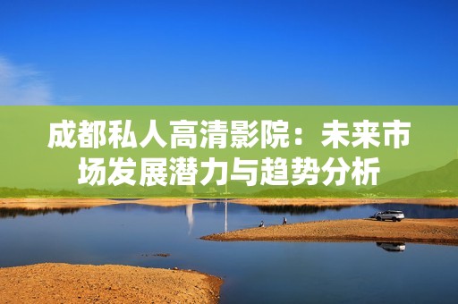 成都私人高清影院：未来市场发展潜力与趋势分析
