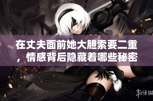 在丈夫面前她大胆索要二重，情感背后隐藏着哪些秘密