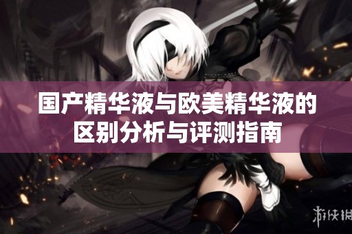 国产精华液与欧美精华液的区别分析与评测指南