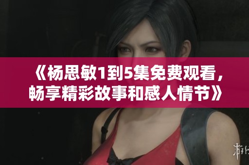 《杨思敏1到5集免费观看，畅享精彩故事和感人情节》