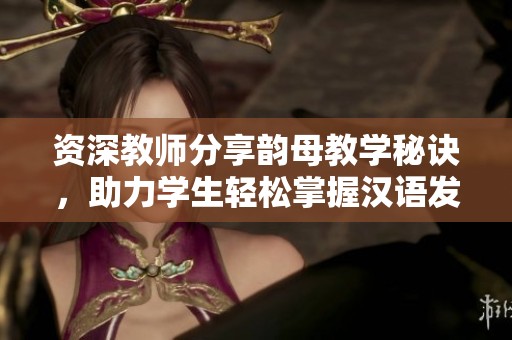 资深教师分享韵母教学秘诀，助力学生轻松掌握汉语发音