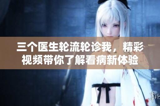 三个医生轮流轮诊我，精彩视频带你了解看病新体验