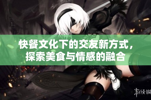 快餐文化下的交友新方式，探索美食与情感的融合