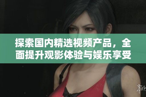 探索国内精选视频产品，全面提升观影体验与娱乐享受
