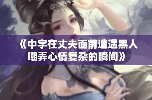 《中字在丈夫面前遭遇黑人嘲弄心情复杂的瞬间》