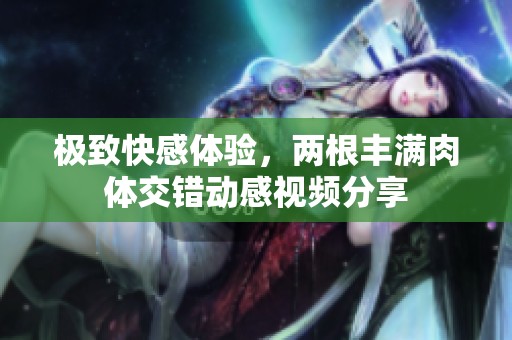 极致快感体验，两根丰满肉体交错动感视频分享