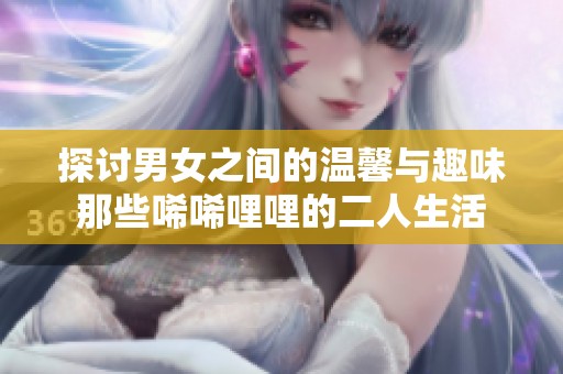 探讨男女之间的温馨与趣味那些唏唏哩哩的二人生活