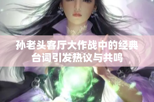 孙老头客厅大作战中的经典台词引发热议与共鸣