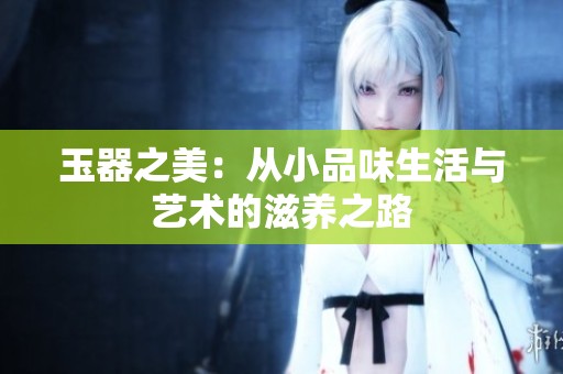 玉器之美：从小品味生活与艺术的滋养之路