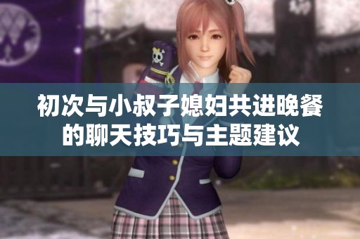 初次与小叔子媳妇共进晚餐的聊天技巧与主题建议