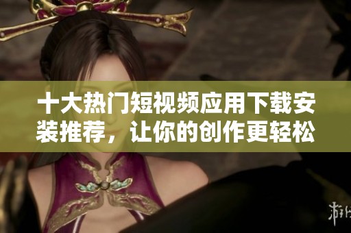 十大热门短视频应用下载安装推荐，让你的创作更轻松