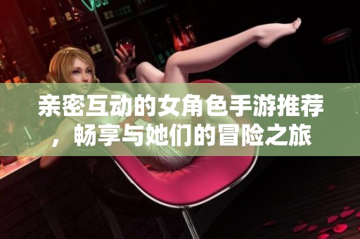 亲密互动的女角色手游推荐，畅享与她们的冒险之旅