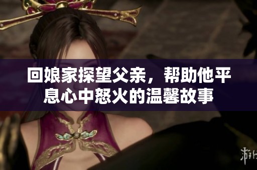 回娘家探望父亲，帮助他平息心中怒火的温馨故事
