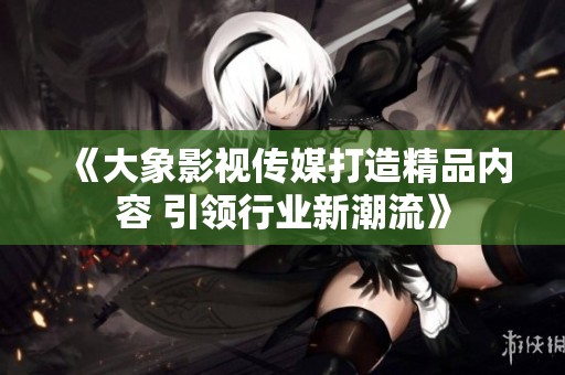 《大象影视传媒打造精品内容 引领行业新潮流》