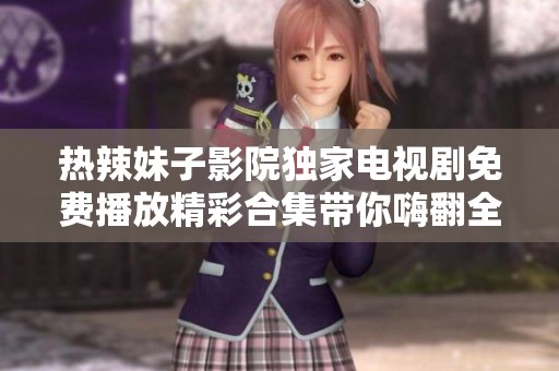 热辣妹子影院独家电视剧免费播放精彩合集带你嗨翻全场