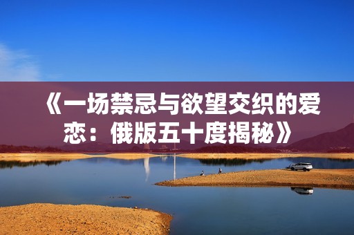 《一场禁忌与欲望交织的爱恋：俄版五十度揭秘》