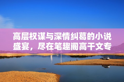高层权谋与深情纠葛的小说盛宴，尽在笔趣阁高干文专区
