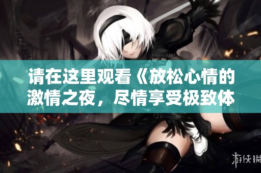 请在这里观看《放松心情的激情之夜，尽情享受极致体验》