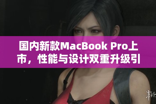 国内新款MacBook Pro上市，性能与设计双重升级引发热议
