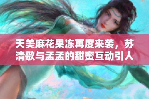 天美麻花果冻再度来袭，苏清歌与孟孟的甜蜜互动引人瞩目
