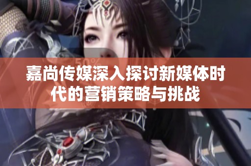 嘉尚传媒深入探讨新媒体时代的营销策略与挑战