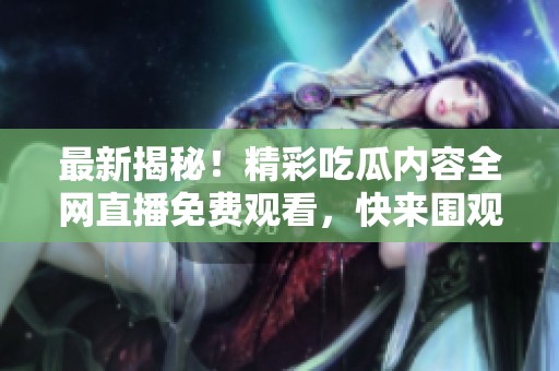最新揭秘！精彩吃瓜内容全网直播免费观看，快来围观！