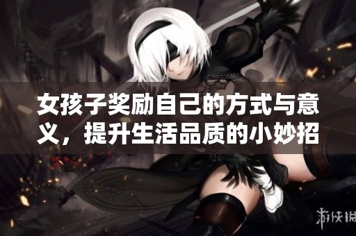 女孩子奖励自己的方式与意义，提升生活品质的小妙招