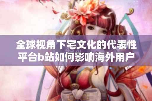 全球视角下宅文化的代表性平台b站如何影响海外用户
