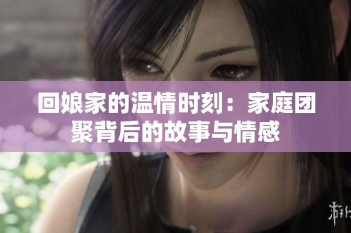 回娘家的温情时刻：家庭团聚背后的故事与情感