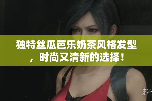 独特丝瓜芭乐奶茶风格发型，时尚又清新的选择！