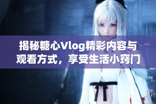 揭秘糖心Vlog精彩内容与观看方式，享受生活小窍门