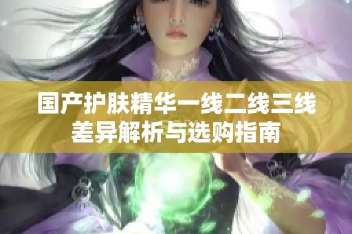 国产护肤精华一线二线三线差异解析与选购指南