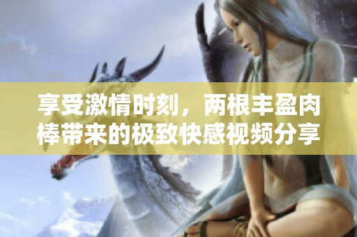 享受激情时刻，两根丰盈肉棒带来的极致快感视频分享