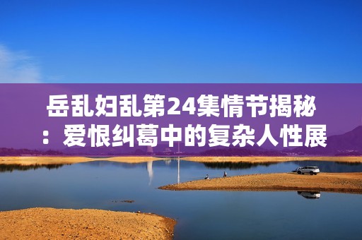 岳乱妇乱第24集情节揭秘：爱恨纠葛中的复杂人性展现