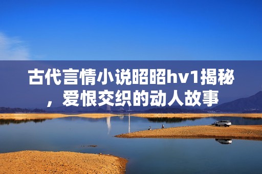 古代言情小说昭昭hv1揭秘，爱恨交织的动人故事