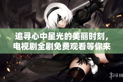 追寻心中星光的美丽时刻，电视剧全剧免费观看等你来欣赏